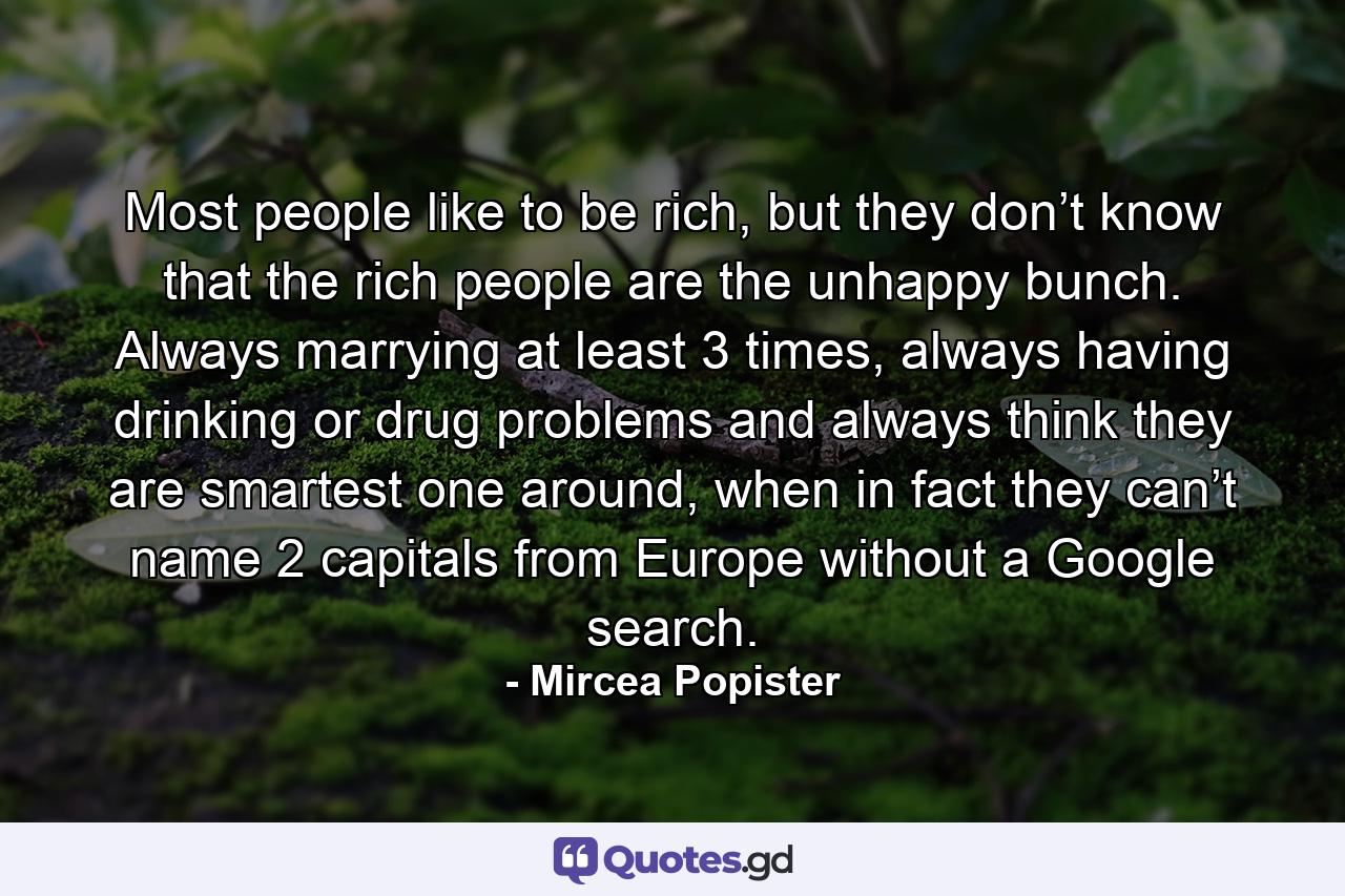 Most people like to be rich, but they don’t know that the rich people are the unhappy bunch. Always marrying at least 3 times, always having drinking or drug problems and always think they are smartest one around, when in fact they can’t name 2 capitals from Europe without a Google search. - Quote by Mircea Popister