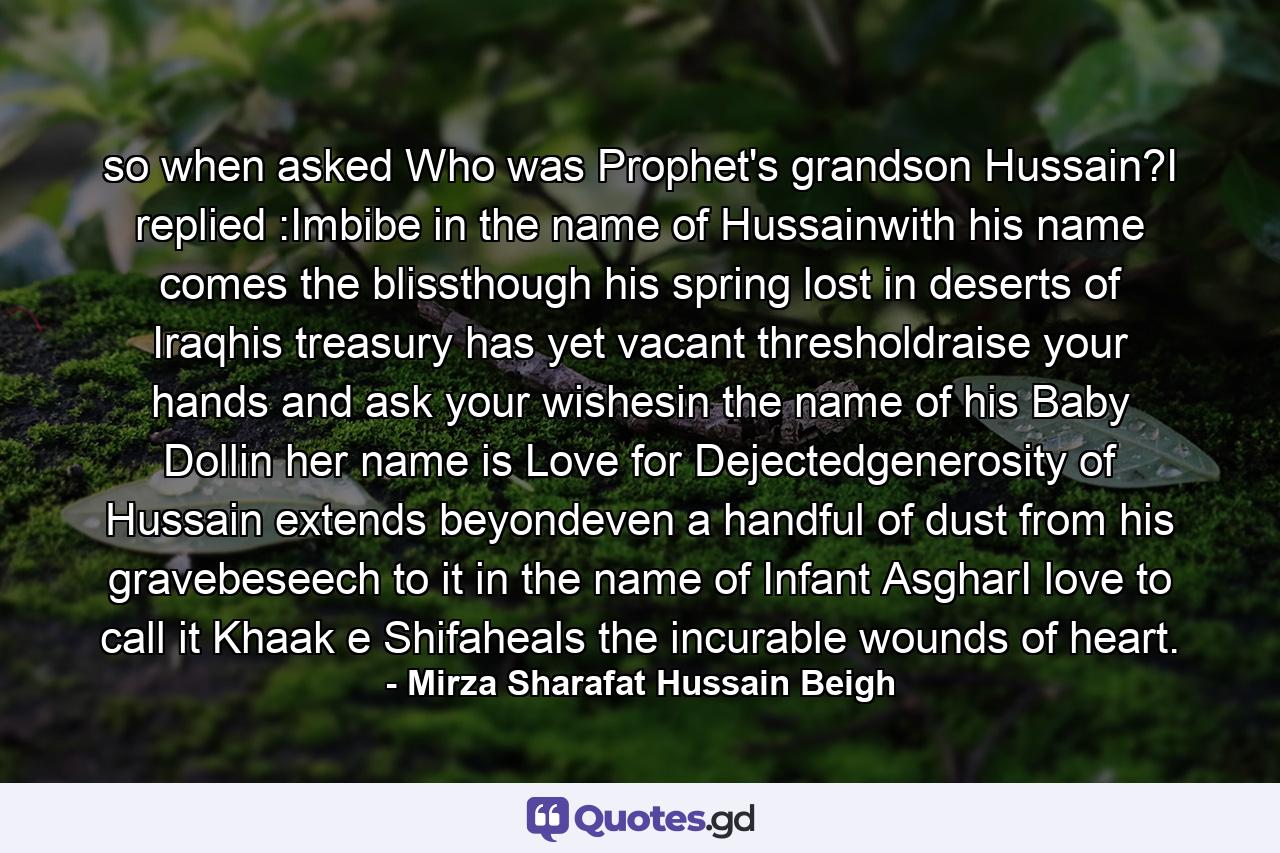 so when asked Who was Prophet's grandson Hussain?I replied :Imbibe in the name of Hussainwith his name comes the blissthough his spring lost in deserts of Iraqhis treasury has yet vacant thresholdraise your hands and ask your wishesin the name of his Baby Dollin her name is Love for Dejectedgenerosity of Hussain extends beyondeven a handful of dust from his gravebeseech to it in the name of Infant AsgharI love to call it Khaak e Shifaheals the incurable wounds of heart. - Quote by Mirza Sharafat Hussain Beigh