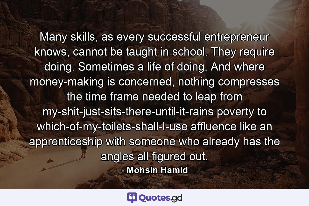 Many skills, as every successful entrepreneur knows, cannot be taught in school. They require doing. Sometimes a life of doing. And where money-making is concerned, nothing compresses the time frame needed to leap from my-shit-just-sits-there-until-it-rains poverty to which-of-my-toilets-shall-I-use affluence like an apprenticeship with someone who already has the angles all figured out. - Quote by Mohsin Hamid