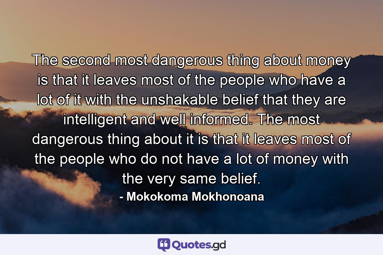 The second most dangerous thing about money is that it leaves most of the people who have a lot of it with the unshakable belief that they are intelligent and well informed. The most dangerous thing about it is that it leaves most of the people who do not have a lot of money with the very same belief. - Quote by Mokokoma Mokhonoana