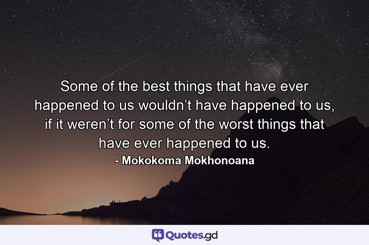 Some of the best things that have ever happened to us wouldn’t have happened to us, if it weren’t for some of the worst things that have ever happened to us. - Quote by Mokokoma Mokhonoana