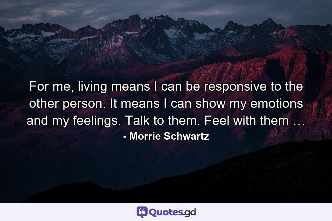 For me, living means I can be responsive to the other person. It means I can show my emotions and my feelings. Talk to them. Feel with them … - Quote by Morrie Schwartz