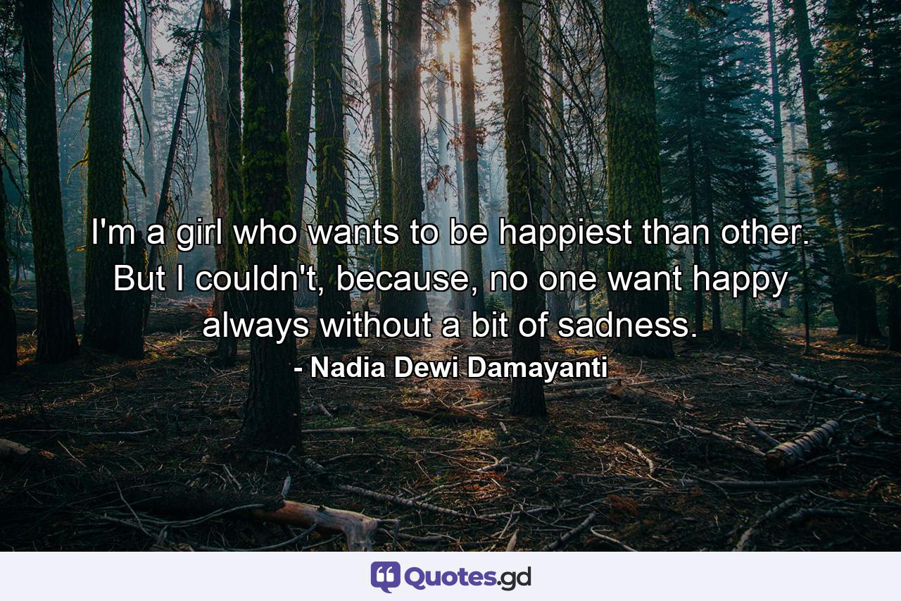 I'm a girl who wants to be happiest than other. But I couldn't, because, no one want happy always without a bit of sadness. - Quote by Nadia Dewi Damayanti