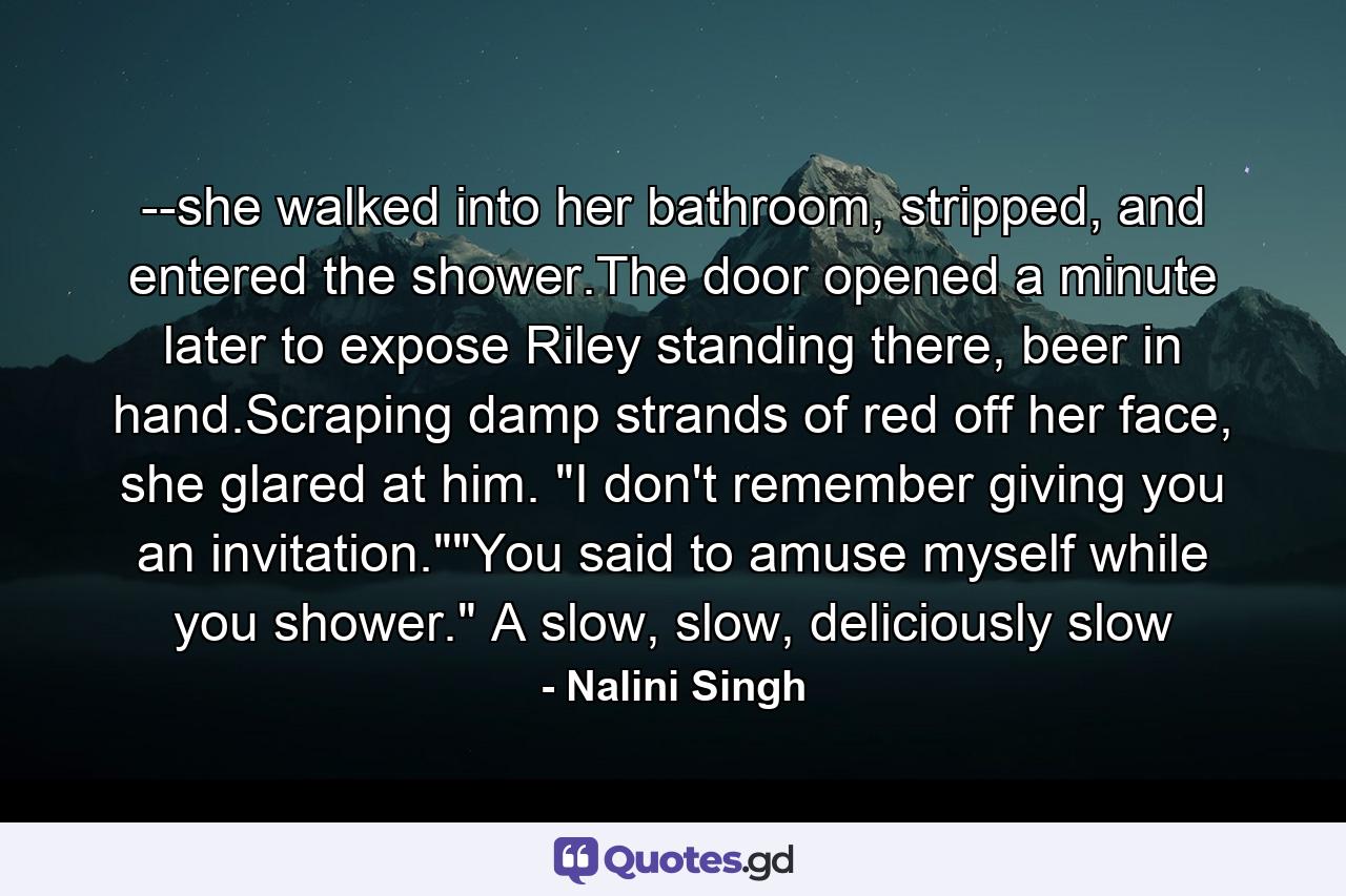 --she walked into her bathroom, stripped, and entered the shower.The door opened a minute later to expose Riley standing there, beer in hand.Scraping damp strands of red off her face, she glared at him. 