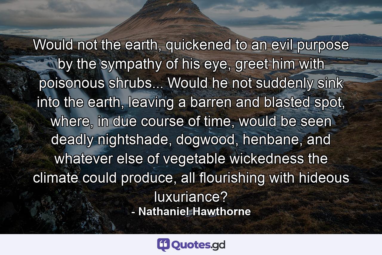 Would not the earth, quickened to an evil purpose by the sympathy of his eye, greet him with poisonous shrubs... Would he not suddenly sink into the earth, leaving a barren and blasted spot, where, in due course of time, would be seen deadly nightshade, dogwood, henbane, and whatever else of vegetable wickedness the climate could produce, all flourishing with hideous luxuriance? - Quote by Nathaniel Hawthorne