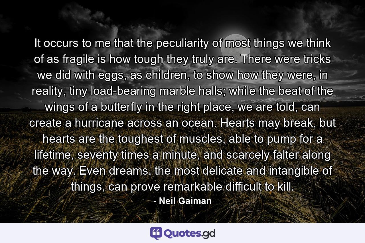 It occurs to me that the peculiarity of most things we think of as fragile is how tough they truly are. There were tricks we did with eggs, as children, to show how they were, in reality, tiny load-bearing marble halls; while the beat of the wings of a butterfly in the right place, we are told, can create a hurricane across an ocean. Hearts may break, but hearts are the toughest of muscles, able to pump for a lifetime, seventy times a minute, and scarcely falter along the way. Even dreams, the most delicate and intangible of things, can prove remarkable difficult to kill. - Quote by Neil Gaiman