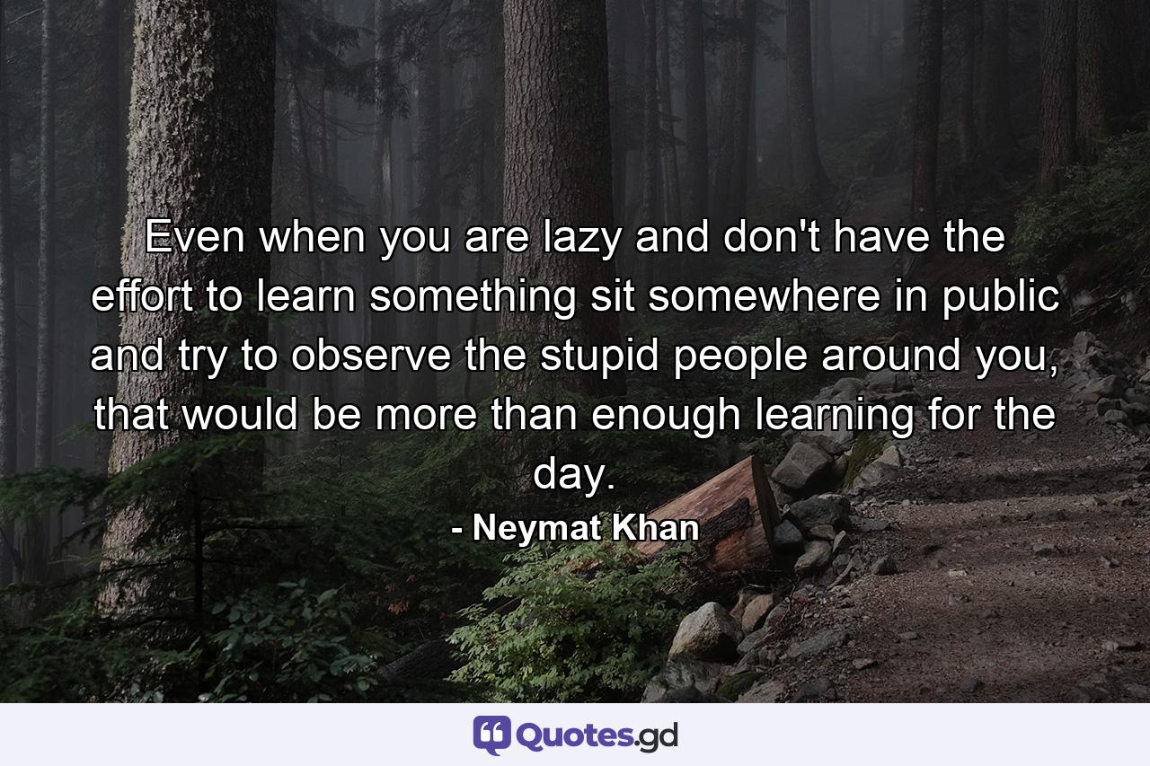 Even when you are lazy and don't have the effort to learn something sit somewhere in public and try to observe the stupid people around you, that would be more than enough learning for the day. - Quote by Neymat Khan