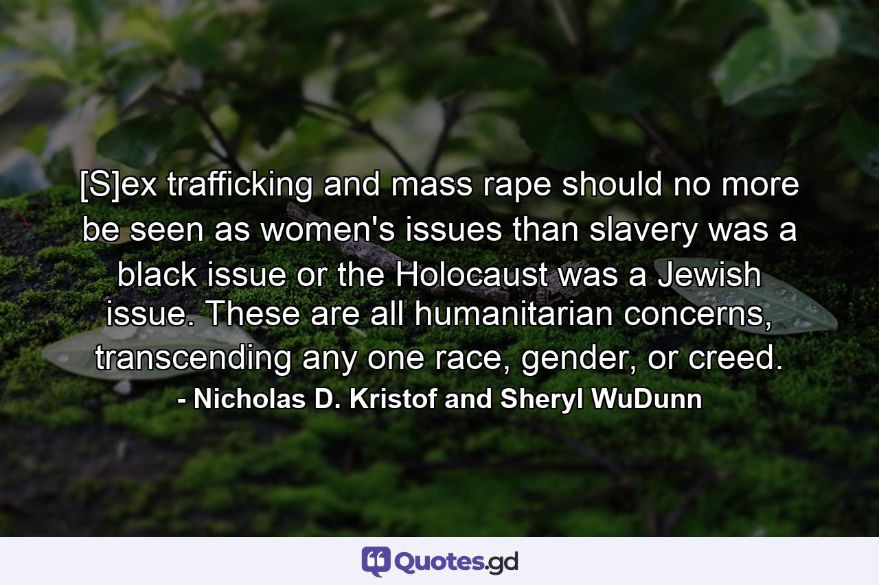 [S]ex trafficking and mass rape should no more be seen as women's issues than slavery was a black issue or the Holocaust was a Jewish issue. These are all humanitarian concerns, transcending any one race, gender, or creed. - Quote by Nicholas D. Kristof and Sheryl WuDunn