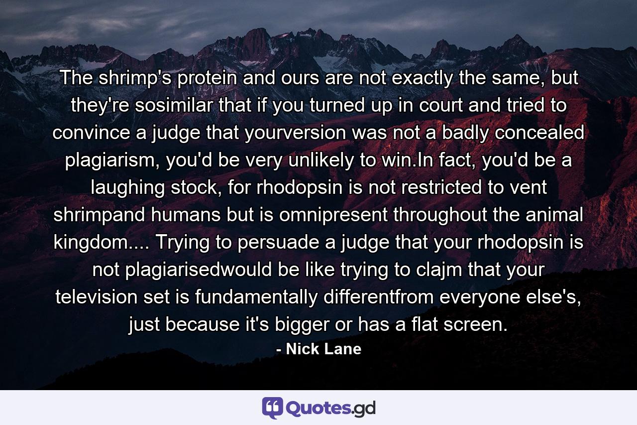 The shrimp's protein and ours are not exactly the same, but they're sosimilar that if you turned up in court and tried to convince a judge that yourversion was not a badly concealed plagiarism, you'd be very unlikely to win.In fact, you'd be a laughing stock, for rhodopsin is not restricted to vent shrimpand humans but is omnipresent throughout the animal kingdom.... Trying to persuade a judge that your rhodopsin is not plagiarisedwould be like trying to clajm that your television set is fundamentally differentfrom everyone else's, just because it's bigger or has a flat screen. - Quote by Nick Lane