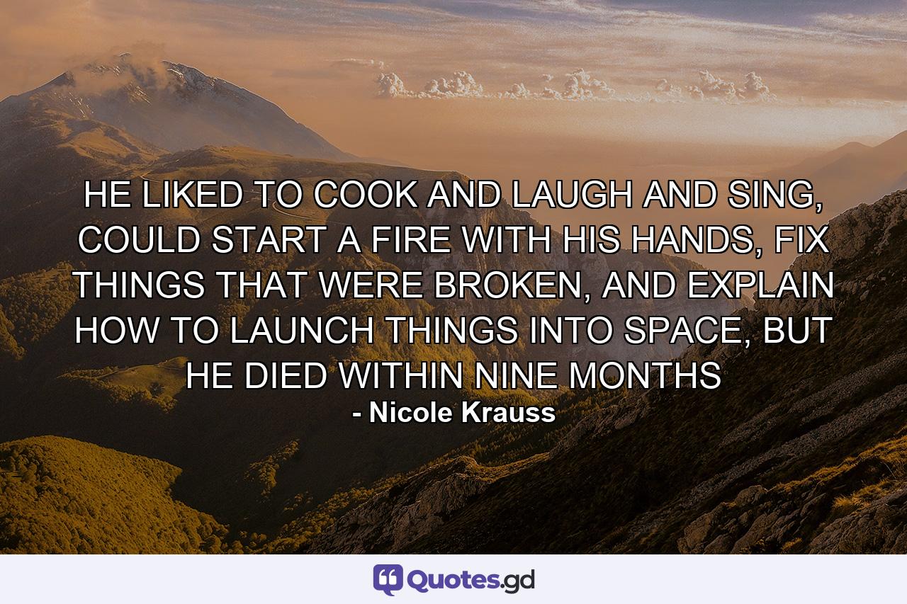 HE LIKED TO COOK AND LAUGH AND SING, COULD START A FIRE WITH HIS HANDS, FIX THINGS THAT WERE BROKEN, AND EXPLAIN HOW TO LAUNCH THINGS INTO SPACE, BUT HE DIED WITHIN NINE MONTHS - Quote by Nicole Krauss