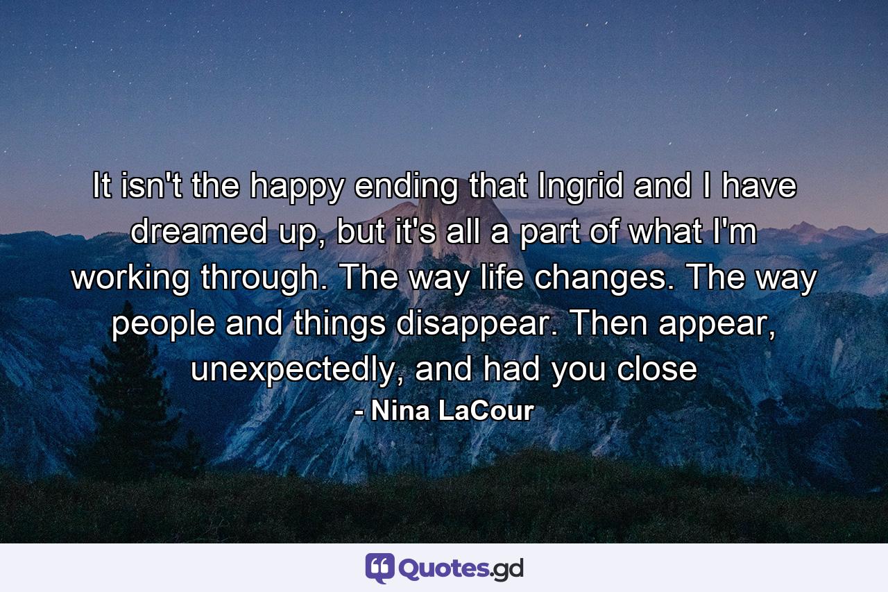 It isn't the happy ending that Ingrid and I have dreamed up, but it's all a part of what I'm working through. The way life changes. The way people and things disappear. Then appear, unexpectedly, and had you close - Quote by Nina LaCour