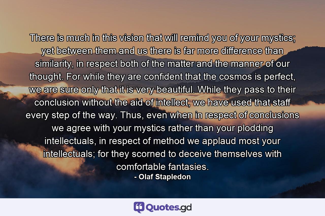 There is much in this vision that will remind you of your mystics; yet between them and us there is far more difference than similarity, in respect both of the matter and the manner of our thought. For while they are confident that the cosmos is perfect, we are sure only that it is very beautiful. While they pass to their conclusion without the aid of intellect, we have used that staff every step of the way. Thus, even when in respect of conclusions we agree with your mystics rather than your plodding intellectuals, in respect of method we applaud most your intellectuals; for they scorned to deceive themselves with comfortable fantasies. - Quote by Olaf Stapledon