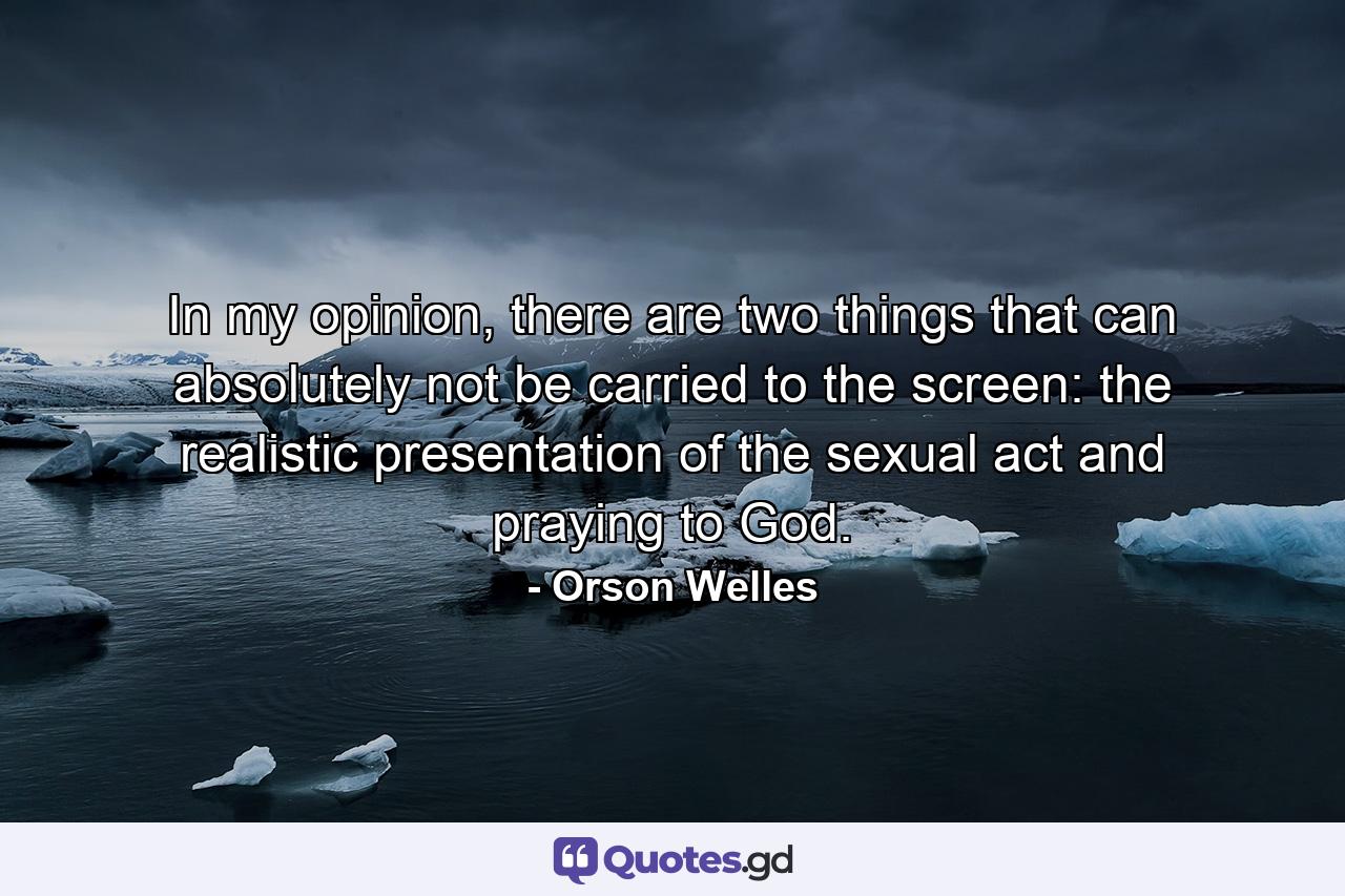 In my opinion, there are two things that can absolutely not be carried to the screen: the realistic presentation of the sexual act and praying to God. - Quote by Orson Welles