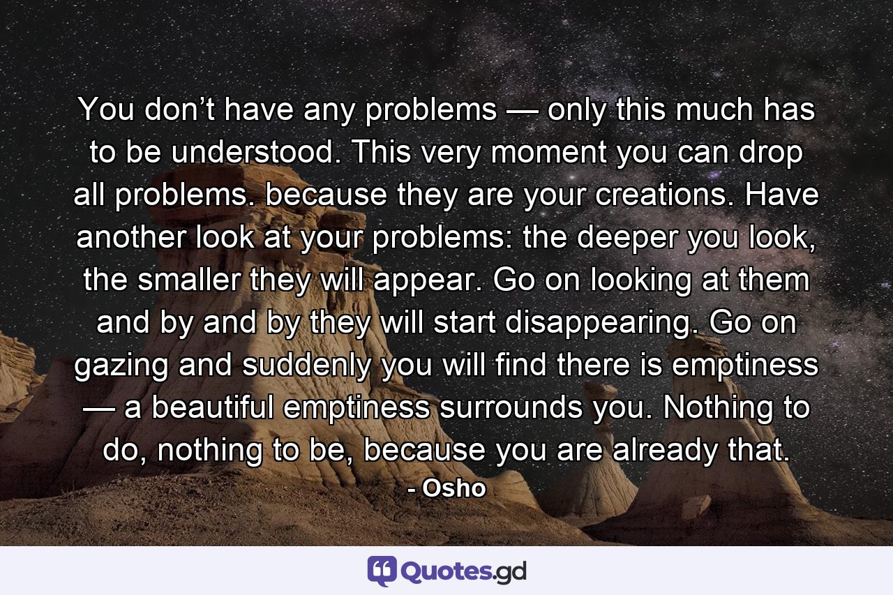 You don’t have any problems — only this much has to be understood. This very moment you can drop all problems. because they are your creations. Have another look at your problems: the deeper you look, the smaller they will appear. Go on looking at them and by and by they will start disappearing. Go on gazing and suddenly you will find there is emptiness — a beautiful emptiness surrounds you. Nothing to do, nothing to be, because you are already that. - Quote by Osho