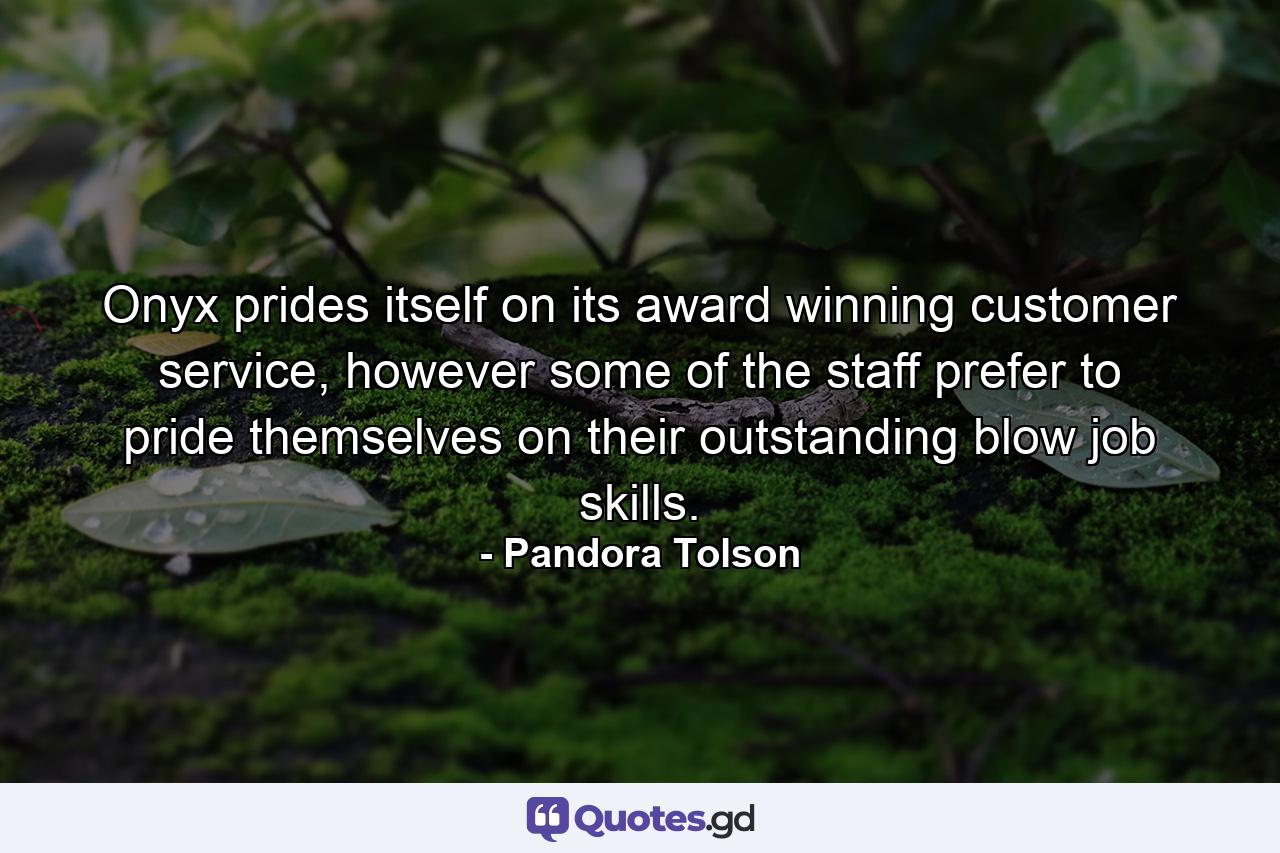 Onyx prides itself on its award winning customer service, however some of the staff prefer to pride themselves on their outstanding blow job skills. - Quote by Pandora Tolson