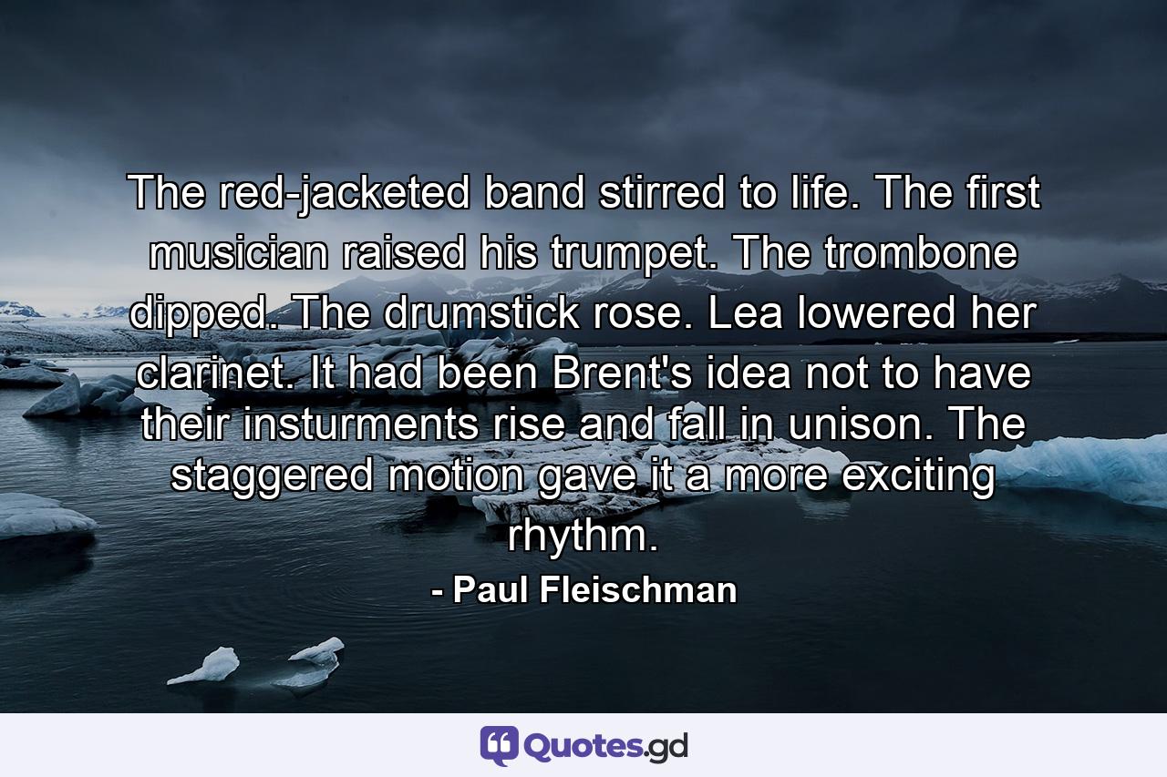 The red-jacketed band stirred to life. The first musician raised his trumpet. The trombone dipped. The drumstick rose. Lea lowered her clarinet. It had been Brent's idea not to have their insturments rise and fall in unison. The staggered motion gave it a more exciting rhythm. - Quote by Paul Fleischman