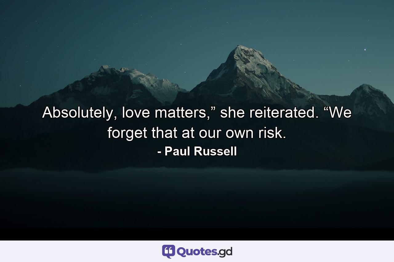 Absolutely, love matters,” she reiterated. “We forget that at our own risk. - Quote by Paul Russell