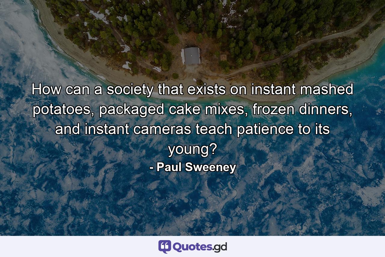 How can a society that exists on instant mashed potatoes, packaged cake mixes, frozen dinners, and instant cameras teach patience to its young? - Quote by Paul Sweeney