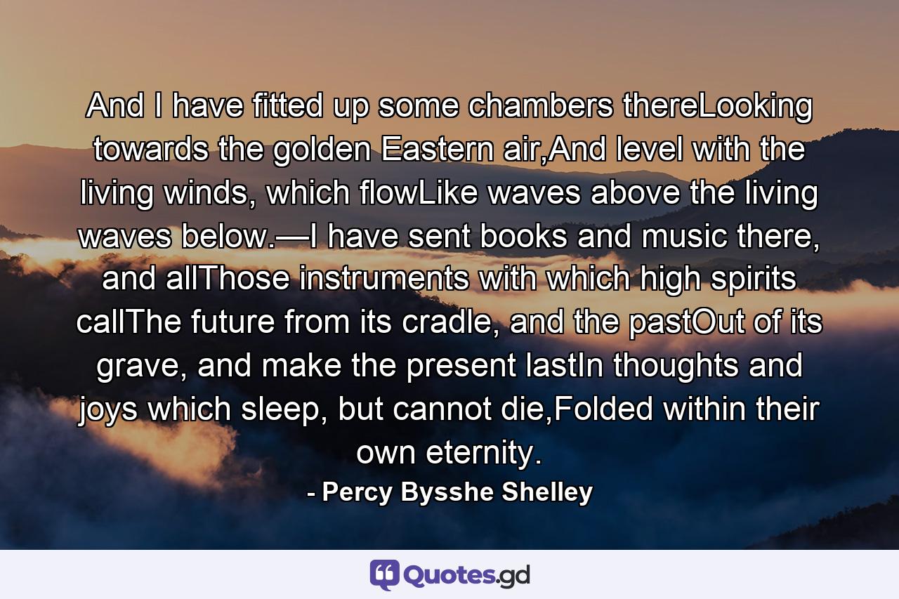 And I have fitted up some chambers thereLooking towards the golden Eastern air,And level with the living winds, which flowLike waves above the living waves below.—I have sent books and music there, and allThose instruments with which high spirits callThe future from its cradle, and the pastOut of its grave, and make the present lastIn thoughts and joys which sleep, but cannot die,Folded within their own eternity. - Quote by Percy Bysshe Shelley