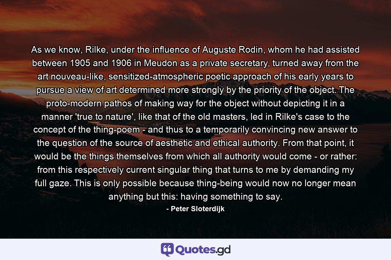 As we know, Rilke, under the influence of Auguste Rodin, whom he had assisted between 1905 and 1906 in Meudon as a private secretary, turned away from the art nouveau-like, sensitized-atmospheric poetic approach of his early years to pursue a view of art determined more strongly by the priority of the object. The proto-modern pathos of making way for the object without depicting it in a manner 'true to nature', like that of the old masters, led in Rilke's case to the concept of the thing-poem - and thus to a temporarily convincing new answer to the question of the source of aesthetic and ethical authority. From that point, it would be the things themselves from which all authority would come - or rather: from this respectively current singular thing that turns to me by demanding my full gaze. This is only possible because thing-being would now no longer mean anything but this: having something to say. - Quote by Peter Sloterdijk