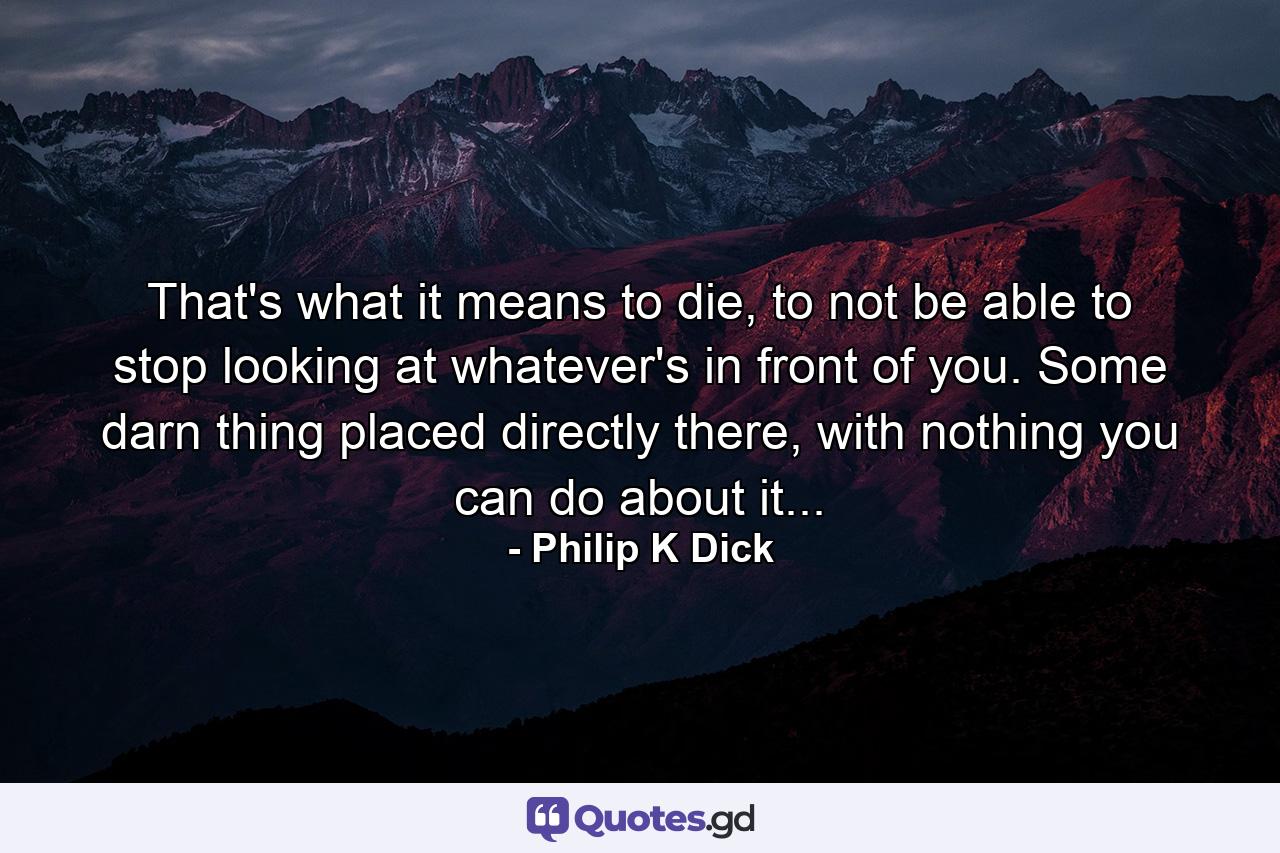 That's what it means to die, to not be able to stop looking at whatever's in front of you. Some darn thing placed directly there, with nothing you can do about it... - Quote by Philip K Dick