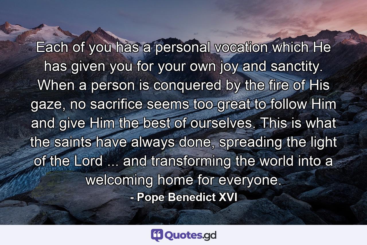 Each of you has a personal vocation which He has given you for your own joy and sanctity. When a person is conquered by the fire of His gaze, no sacrifice seems too great to follow Him and give Him the best of ourselves. This is what the saints have always done, spreading the light of the Lord ... and transforming the world into a welcoming home for everyone. - Quote by Pope Benedict XVI