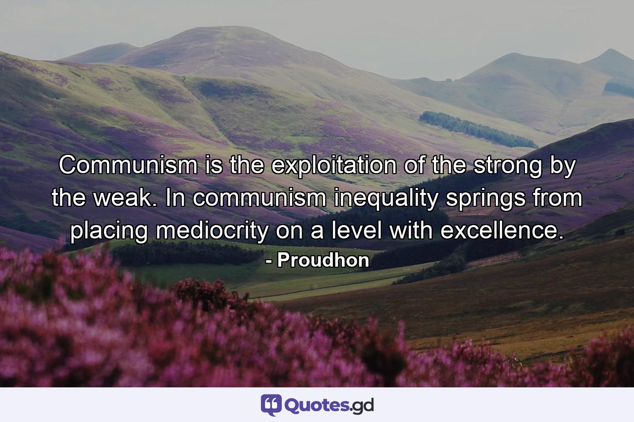 Communism is the exploitation of the strong by the weak. In communism  inequality springs from placing mediocrity on a level with excellence. - Quote by Proudhon