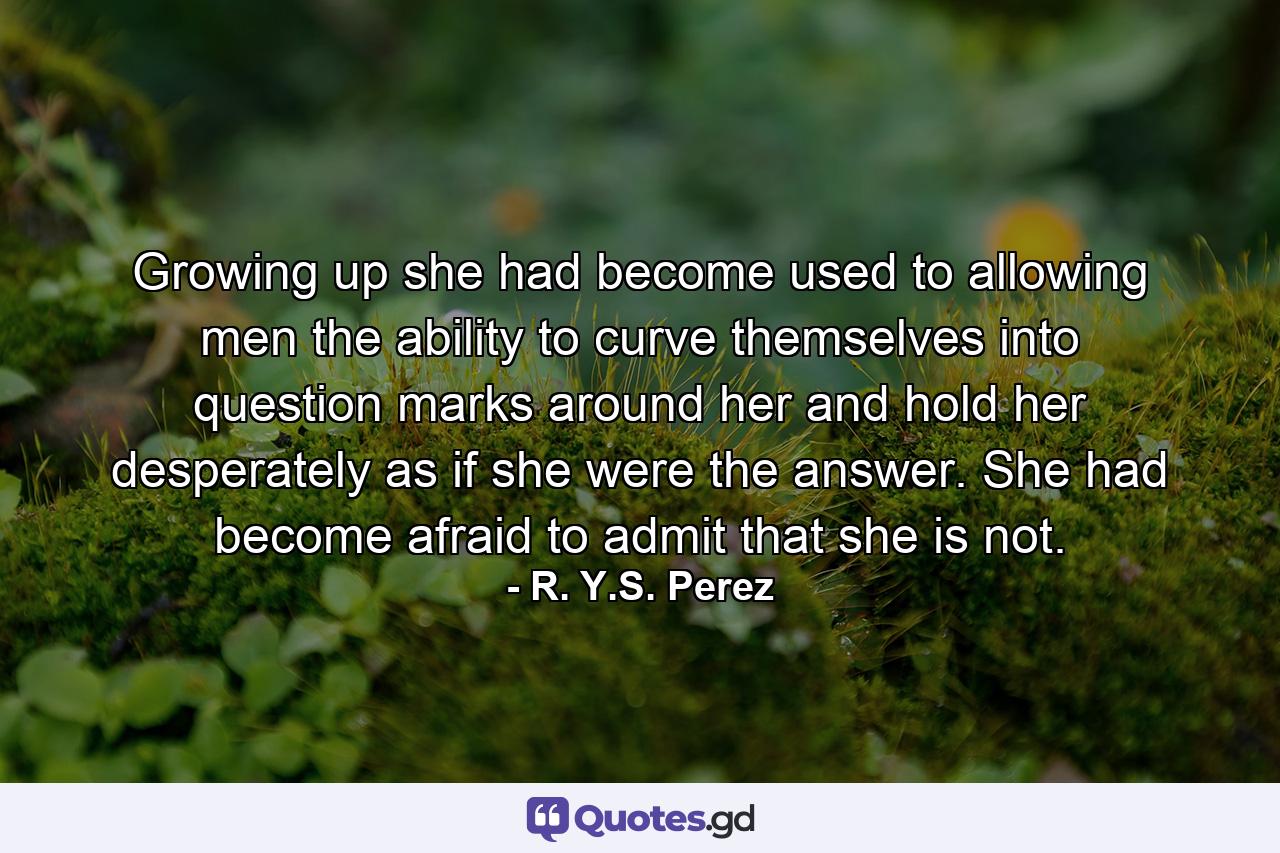 Growing up she had become used to allowing men the ability to curve themselves into question marks around her and hold her desperately as if she were the answer. She had become afraid to admit that she is not. - Quote by R. Y.S. Perez