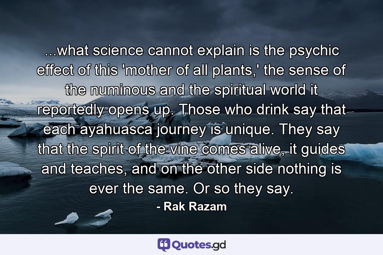 ...what science cannot explain is the psychic effect of this 'mother of all plants,' the sense of the numinous and the spiritual world it reportedly opens up. Those who drink say that each ayahuasca journey is unique. They say that the spirit of the vine comes alive, it guides and teaches, and on the other side nothing is ever the same. Or so they say. - Quote by Rak Razam