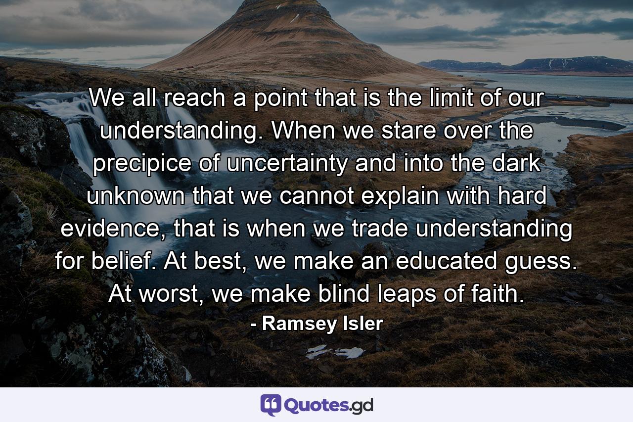 We all reach a point that is the limit of our understanding. When we stare over the precipice of uncertainty and into the dark unknown that we cannot explain with hard evidence, that is when we trade understanding for belief. At best, we make an educated guess. At worst, we make blind leaps of faith. - Quote by Ramsey Isler