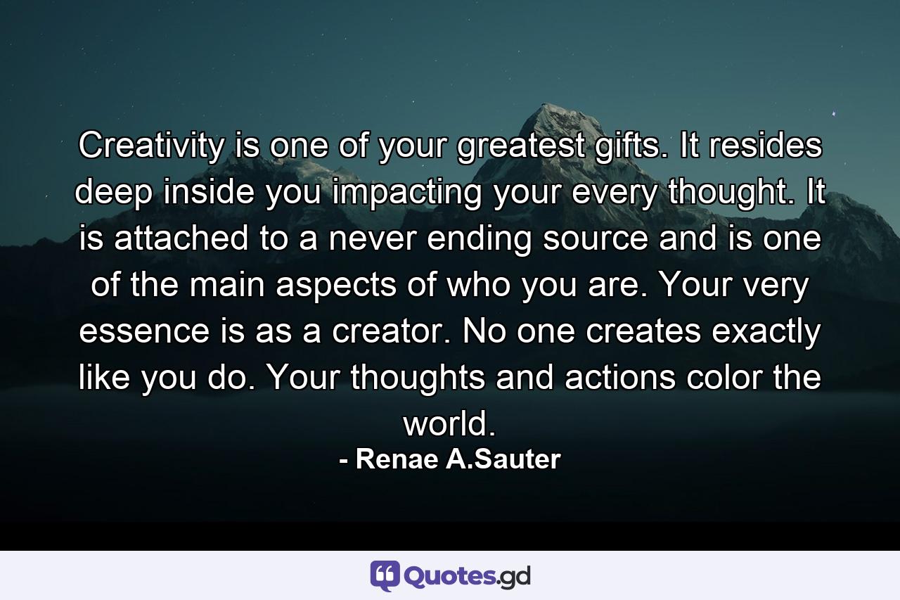 Creativity is one of your greatest gifts. It resides deep inside you impacting your every thought. It is attached to a never ending source and is one of the main aspects of who you are. Your very essence is as a creator. No one creates exactly like you do. Your thoughts and actions color the world. - Quote by Renae A.Sauter