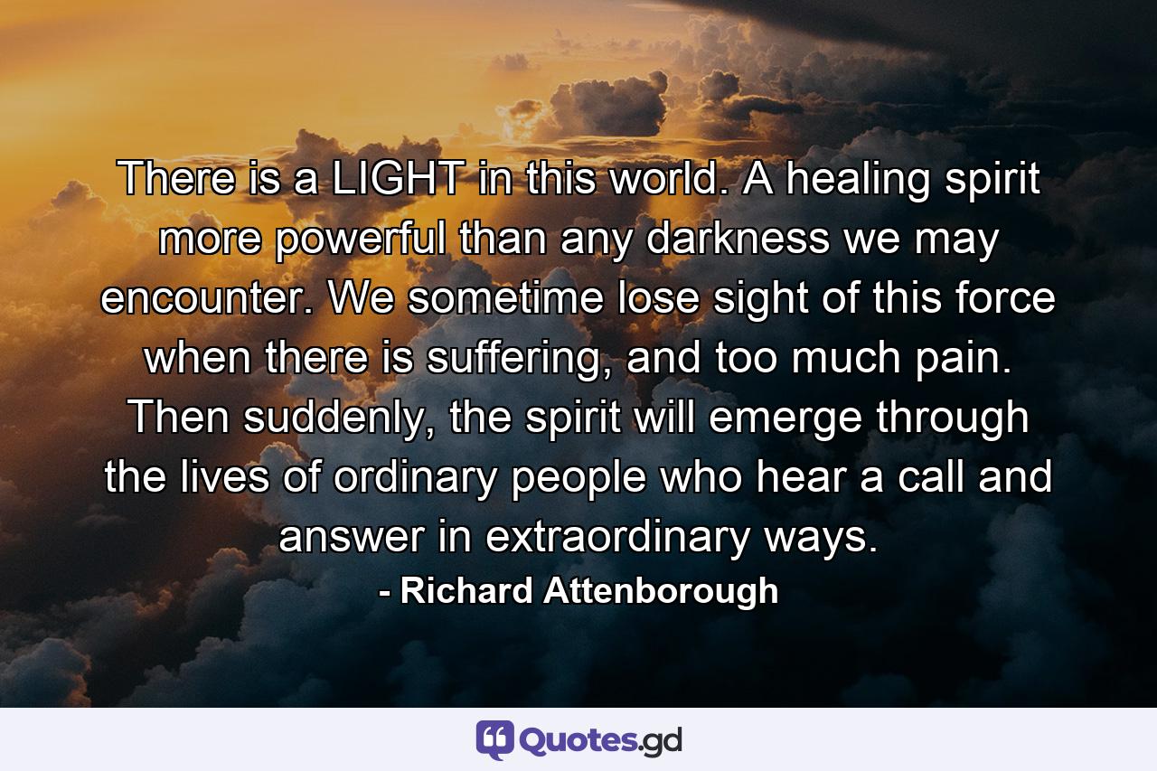 There is a LIGHT in this world. A healing spirit more powerful than any darkness we may encounter. We sometime lose sight of this force when there is suffering, and too much pain. Then suddenly, the spirit will emerge through the lives of ordinary people who hear a call and answer in extraordinary ways. - Quote by Richard Attenborough