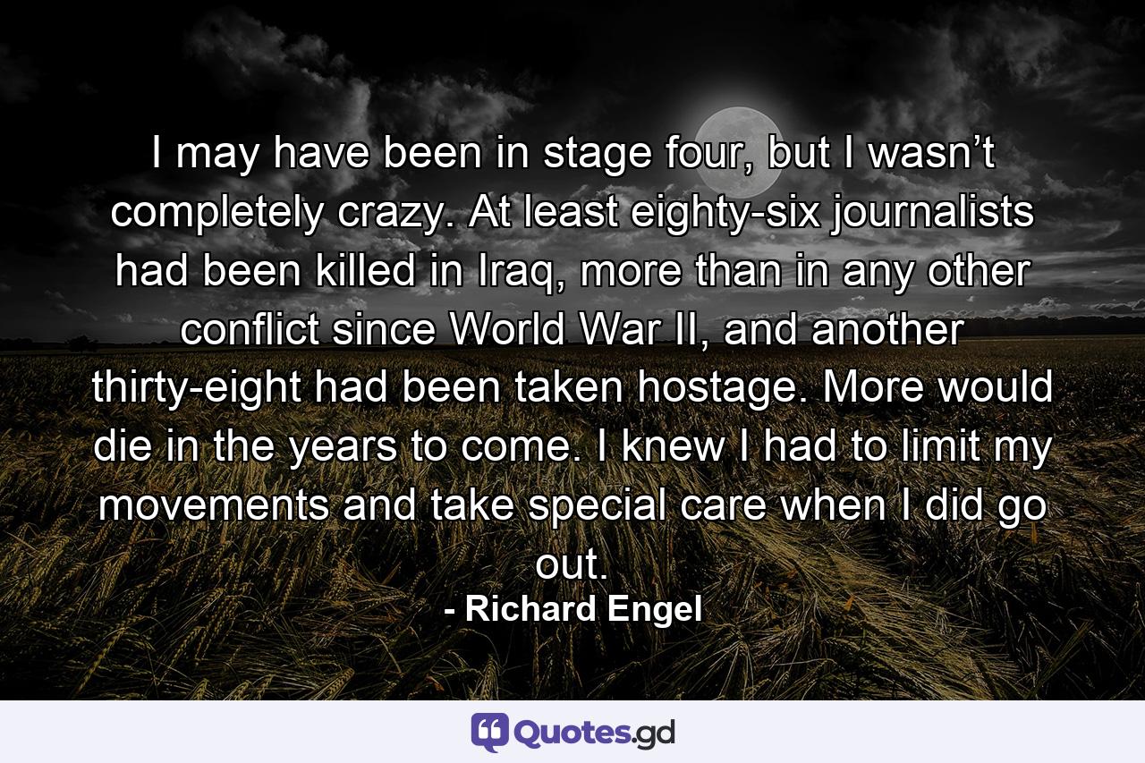 I may have been in stage four, but I wasn’t completely crazy. At least eighty-six journalists had been killed in Iraq, more than in any other conflict since World War II, and another thirty-eight had been taken hostage. More would die in the years to come. I knew I had to limit my movements and take special care when I did go out. - Quote by Richard Engel