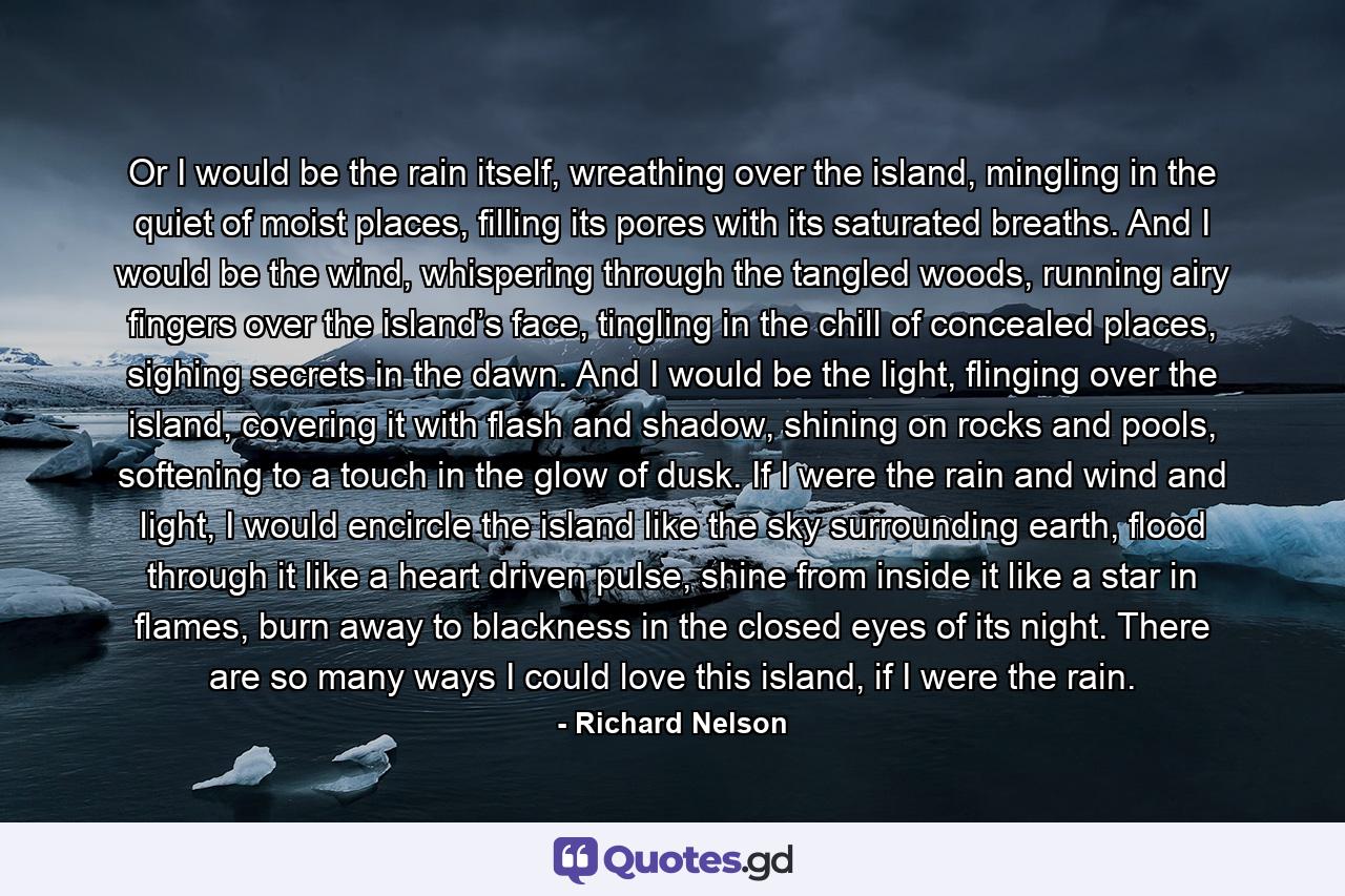 Or I would be the rain itself, wreathing over the island, mingling in the quiet of moist places, filling its pores with its saturated breaths. And I would be the wind, whispering through the tangled woods, running airy fingers over the island’s face, tingling in the chill of concealed places, sighing secrets in the dawn. And I would be the light, flinging over the island, covering it with flash and shadow, shining on rocks and pools, softening to a touch in the glow of dusk. If I were the rain and wind and light, I would encircle the island like the sky surrounding earth, flood through it like a heart driven pulse, shine from inside it like a star in flames, burn away to blackness in the closed eyes of its night. There are so many ways I could love this island, if I were the rain. - Quote by Richard Nelson