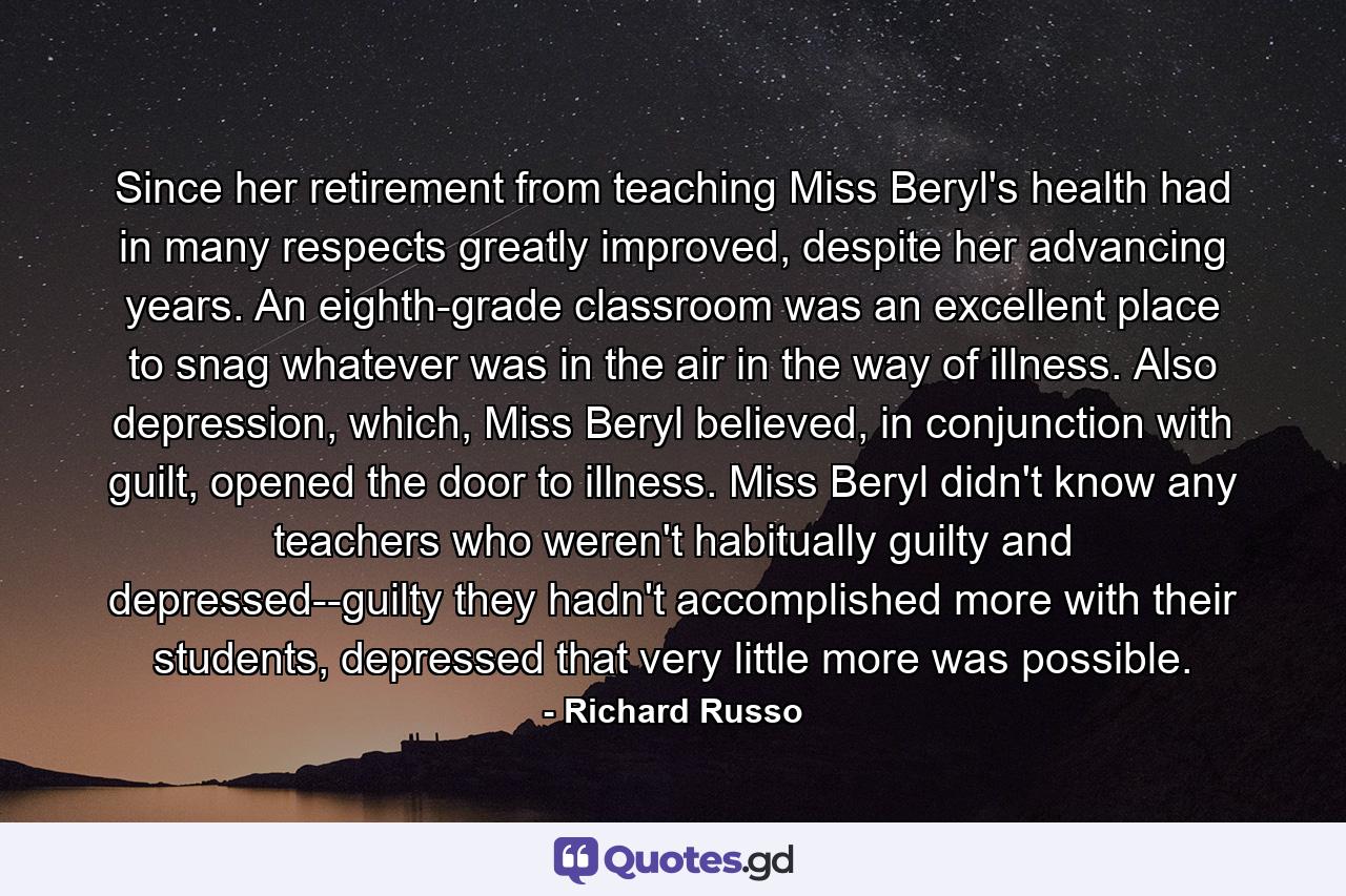 Since her retirement from teaching Miss Beryl's health had in many respects greatly improved, despite her advancing years. An eighth-grade classroom was an excellent place to snag whatever was in the air in the way of illness. Also depression, which, Miss Beryl believed, in conjunction with guilt, opened the door to illness. Miss Beryl didn't know any teachers who weren't habitually guilty and depressed--guilty they hadn't accomplished more with their students, depressed that very little more was possible. - Quote by Richard Russo