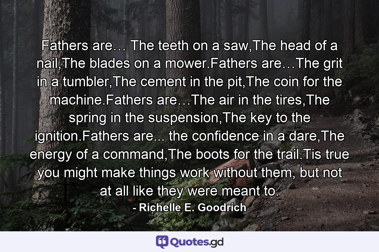 Fathers are… The teeth on a saw,The head of a nail,The blades on a mower.Fathers are…The grit in a tumbler,The cement in the pit,The coin for the machine.Fathers are…The air in the tires,The spring in the suspension,The key to the ignition.Fathers are... the confidence in a dare,The energy of a command,The boots for the trail.Tis true you might make things work without them, but not at all like they were meant to. - Quote by Richelle E. Goodrich