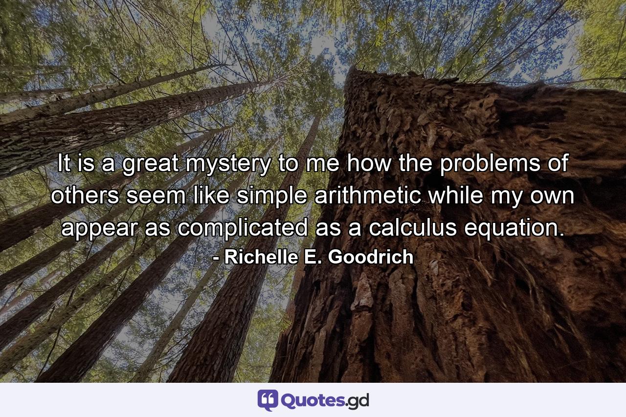 It is a great mystery to me how the problems of others seem like simple arithmetic while my own appear as complicated as a calculus equation. - Quote by Richelle E. Goodrich