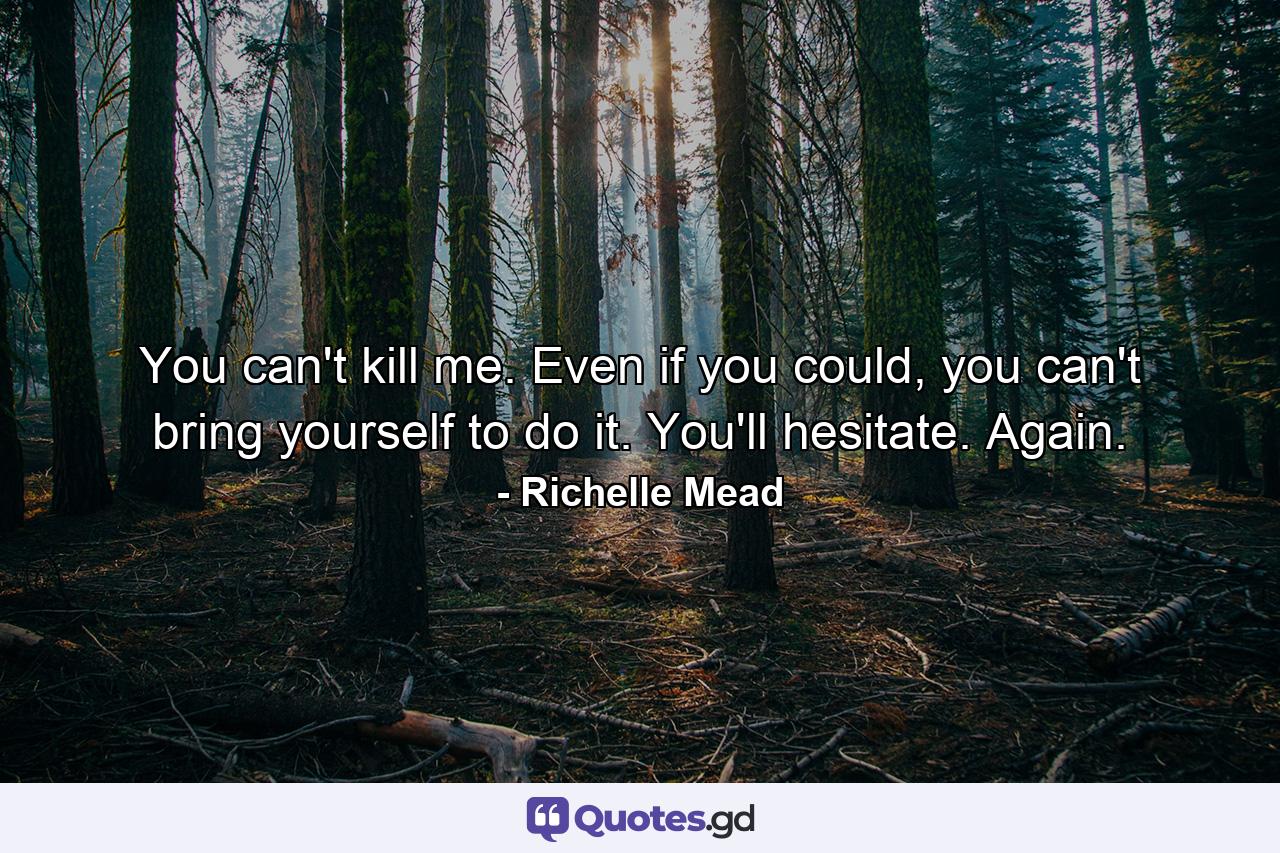 You can't kill me. Even if you could, you can't bring yourself to do it. You'll hesitate. Again. - Quote by Richelle Mead