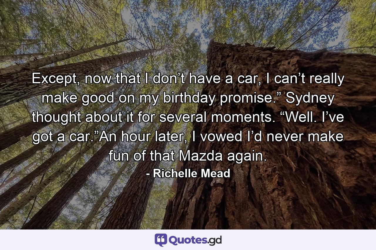 Except, now that I don’t have a car, I can’t really make good on my birthday promise.” Sydney thought about it for several moments. “Well. I’ve got a car.”An hour later, I vowed I’d never make fun of that Mazda again. - Quote by Richelle Mead