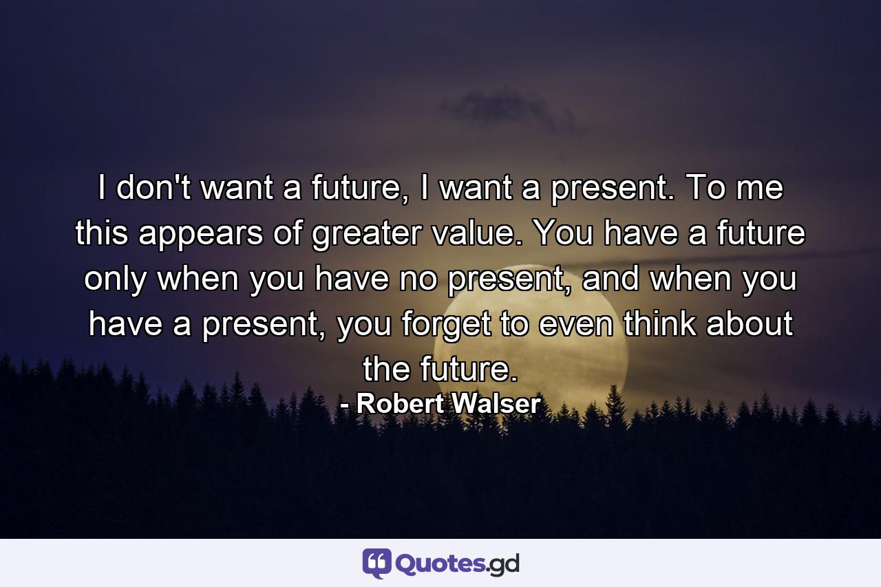 I don't want a future, I want a present. To me this appears of greater value. You have a future only when you have no present, and when you have a present, you forget to even think about the future. - Quote by Robert Walser