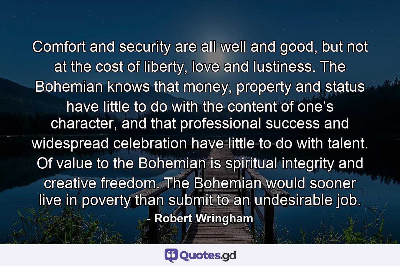 Comfort and security are all well and good, but not at the cost of liberty, love and lustiness. The Bohemian knows that money, property and status have little to do with the content of one’s character, and that professional success and widespread celebration have little to do with talent. Of value to the Bohemian is spiritual integrity and creative freedom. The Bohemian would sooner live in poverty than submit to an undesirable job. - Quote by Robert Wringham