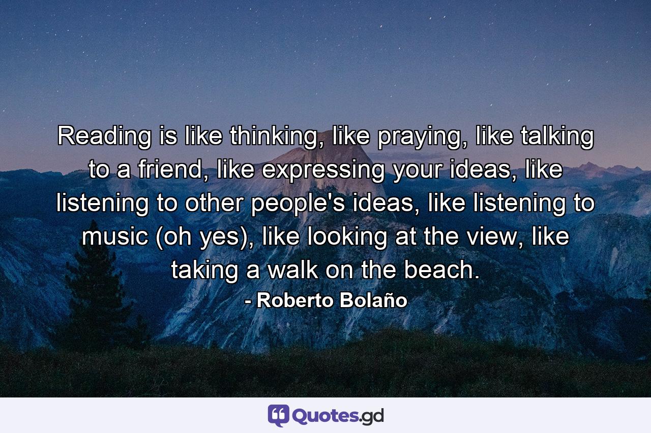 Reading is like thinking, like praying, like talking to a friend, like expressing your ideas, like listening to other people's ideas, like listening to music (oh yes), like looking at the view, like taking a walk on the beach. - Quote by Roberto Bolaño