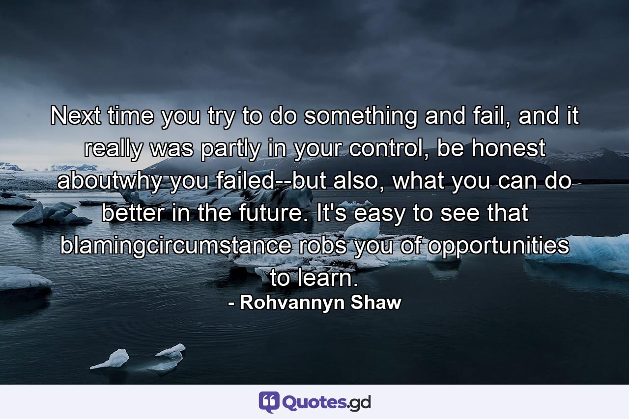 Next time you try to do something and fail, and it really was partly in your control, be honest aboutwhy you failed--but also, what you can do better in the future. It's easy to see that blamingcircumstance robs you of opportunities to learn. - Quote by Rohvannyn Shaw