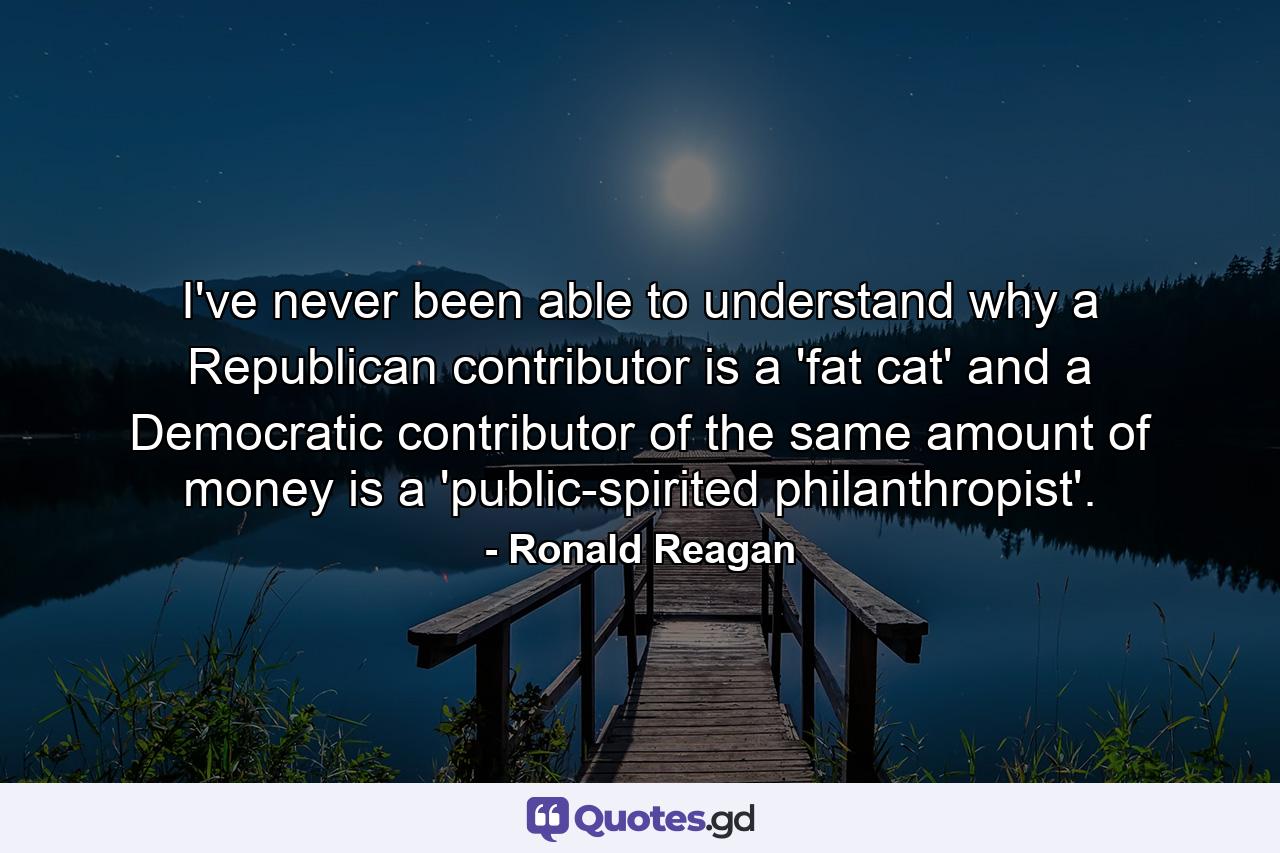 I've never been able to understand why a Republican contributor is a 'fat cat' and a Democratic contributor of the same amount of money is a 'public-spirited philanthropist'. - Quote by Ronald Reagan