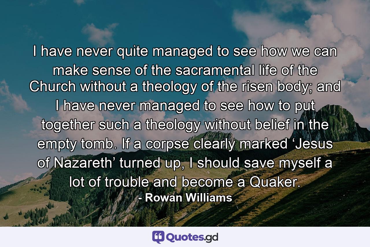 I have never quite managed to see how we can make sense of the sacramental life of the Church without a theology of the risen body; and I have never managed to see how to put together such a theology without belief in the empty tomb. If a corpse clearly marked ‘Jesus of Nazareth’ turned up, I should save myself a lot of trouble and become a Quaker. - Quote by Rowan Williams