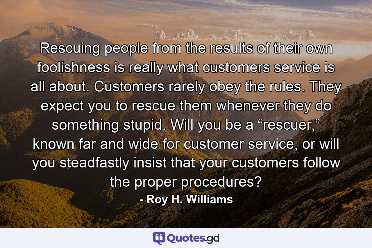 Rescuing people from the results of their own foolishness is really what customers service is all about. Customers rarely obey the rules. They expect you to rescue them whenever they do something stupid. Will you be a “rescuer,” known far and wide for customer service, or will you steadfastly insist that your customers follow the proper procedures? - Quote by Roy H. Williams