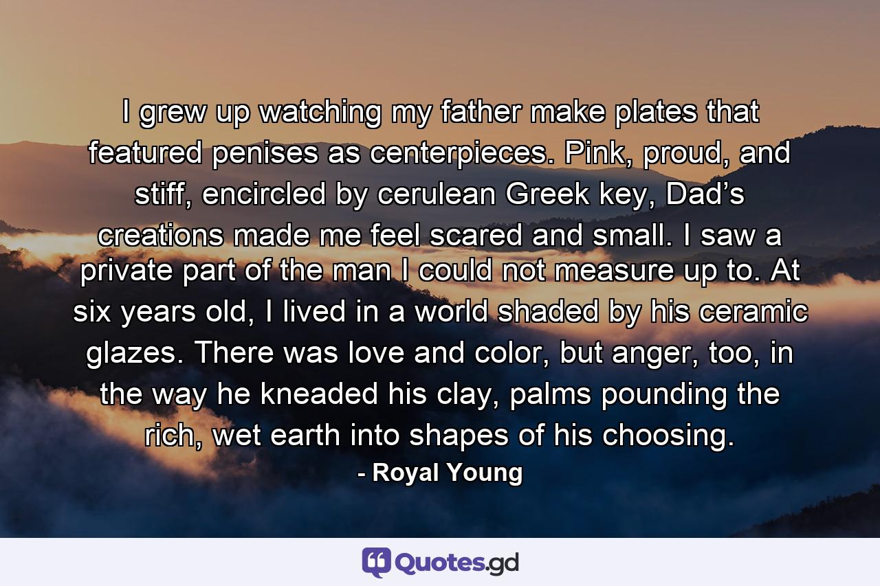 I grew up watching my father make plates that featured penises as centerpieces. Pink, proud, and stiff, encircled by cerulean Greek key, Dad’s creations made me feel scared and small. I saw a private part of the man I could not measure up to. At six years old, I lived in a world shaded by his ceramic glazes. There was love and color, but anger, too, in the way he kneaded his clay, palms pounding the rich, wet earth into shapes of his choosing. - Quote by Royal Young