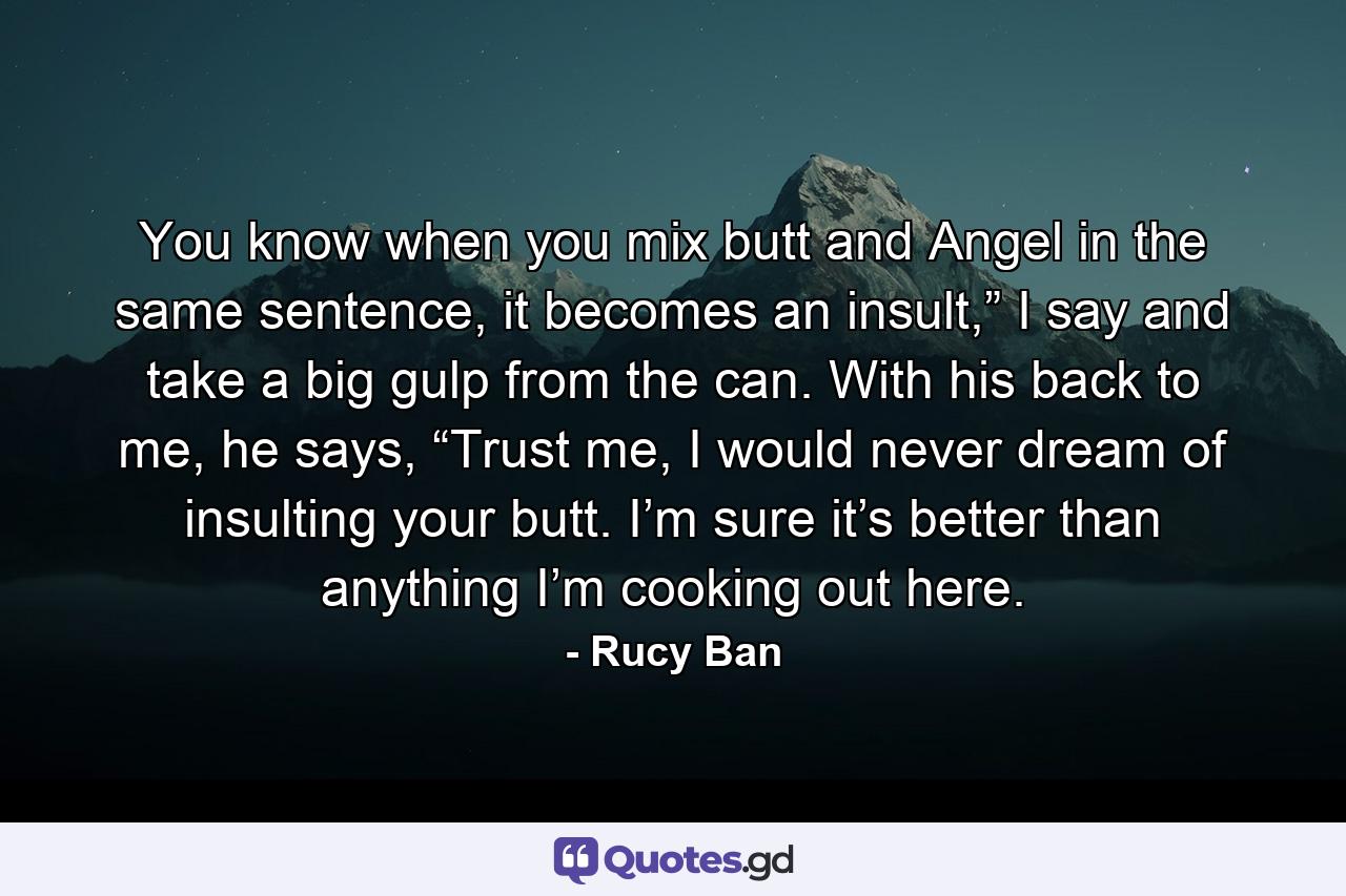 You know when you mix butt and Angel in the same sentence, it becomes an insult,” I say and take a big gulp from the can. With his back to me, he says, “Trust me, I would never dream of insulting your butt. I’m sure it’s better than anything I’m cooking out here. - Quote by Rucy Ban