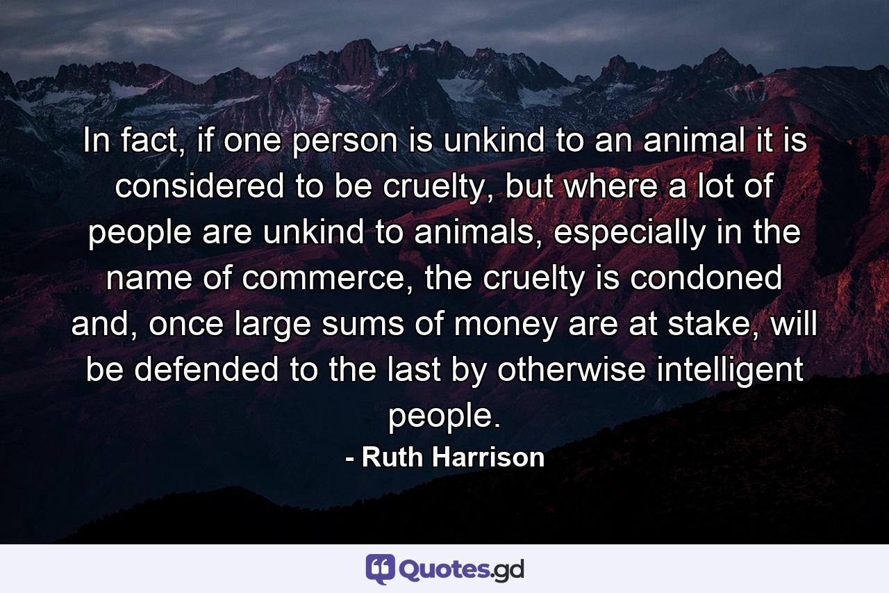 In fact, if one person is unkind to an animal it is considered to be cruelty, but where a lot of people are unkind to animals, especially in the name of commerce, the cruelty is condoned and, once large sums of money are at stake, will be defended to the last by otherwise intelligent people. - Quote by Ruth Harrison