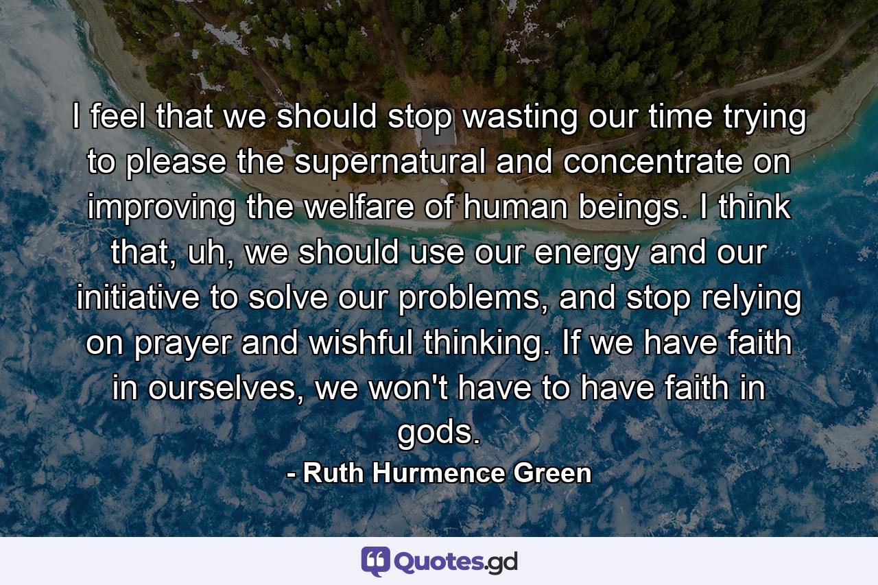 I feel that we should stop wasting our time trying to please the supernatural and concentrate on improving the welfare of human beings. I think that, uh, we should use our energy and our initiative to solve our problems, and stop relying on prayer and wishful thinking. If we have faith in ourselves, we won't have to have faith in gods. - Quote by Ruth Hurmence Green